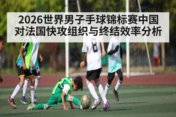 2026世界男子手球锦标赛中国对法国快攻组织与终结效率分析
