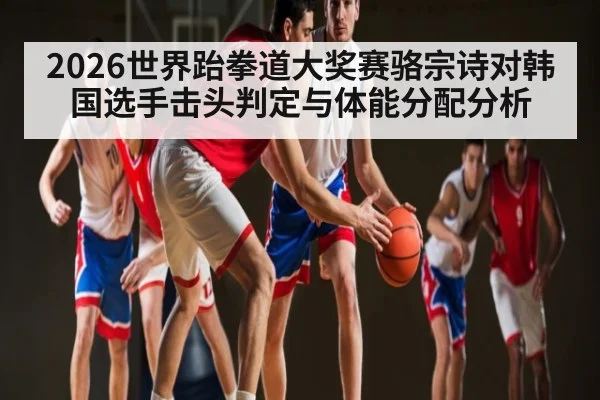 2026世界跆拳道大奖赛骆宗诗对韩国选手击头判定与体能分配分析